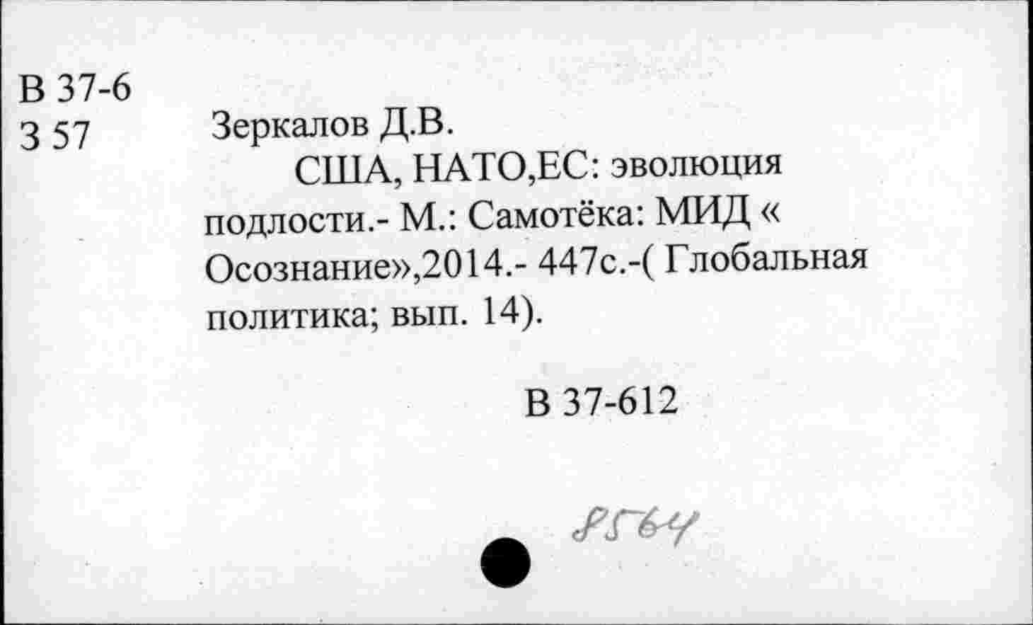 ﻿В 37-6
3 57
Зеркалов Д.В.
США, НАТО,ЕС: эволюция подлости,- М.: Самотёка: МИД « Осознание»,2014,- 447с.-(Глобальная политика; вып. 14).
В 37-612
